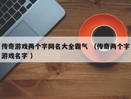 传奇游戏两个字网名大全霸气 （传奇两个字游戏名字 ）