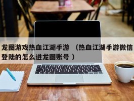 龙图游戏热血江湖手游 （热血江湖手游微信登陆的怎么进龙图账号 ）