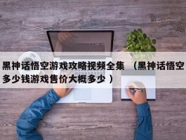 黑神话悟空游戏攻略视频全集 （黑神话悟空多少钱游戏售价大概多少 ）