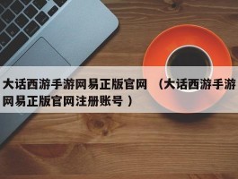 大话西游手游网易正版官网 （大话西游手游网易正版官网注册账号 ）