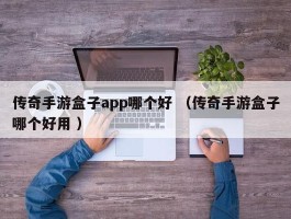 传奇手游盒子app哪个好 （传奇手游盒子哪个好用 ）