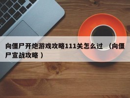 向僵尸开炮游戏攻略111关怎么过 （向僵尸宣战攻略 ）