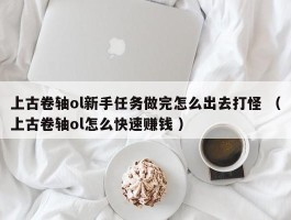 上古卷轴ol新手任务做完怎么出去打怪 （上古卷轴ol怎么快速赚钱 ）