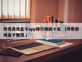 传奇游戏盒子app排行榜前十名 （传奇游戏盒子赚钱 ）