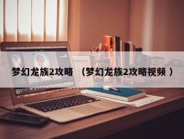 梦幻龙族2攻略 （梦幻龙族2攻略视频 ）