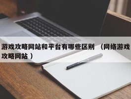 游戏攻略网站和平台有哪些区别 （网络游戏攻略网站 ）