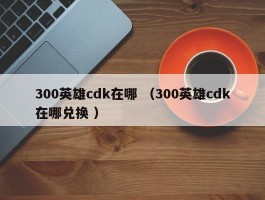 300英雄cdk在哪 （300英雄cdk在哪兑换 ）