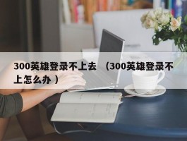 300英雄登录不上去 （300英雄登录不上怎么办 ）