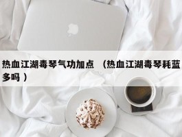 热血江湖毒琴气功加点 （热血江湖毒琴耗蓝多吗 ）