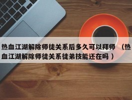 热血江湖解除师徒关系后多久可以拜师 （热血江湖解除师徒关系徒弟技能还在吗 ）