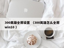 300英雄全屏设置 （300英雄怎么全屏win10 ）