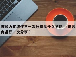 游戏内完成任意一次分享是什么意思 （游戏内进行一次分享 ）