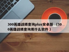 300英雄战绩查询plus安卓版 （300英雄战绩查询用什么软件 ）