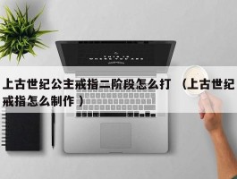 上古世纪公主戒指二阶段怎么打 （上古世纪戒指怎么制作 ）