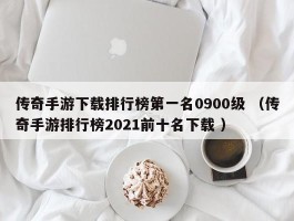 传奇手游下载排行榜第一名0900级 （传奇手游排行榜2021前十名下载 ）