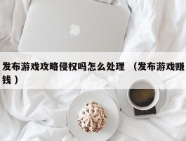 发布游戏攻略侵权吗怎么处理 （发布游戏赚钱 ）