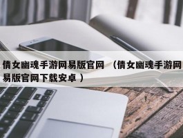 倩女幽魂手游网易版官网 （倩女幽魂手游网易版官网下载安卓 ）