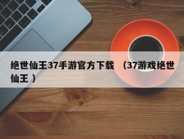 绝世仙王37手游官方下载 （37游戏绝世仙王 ）