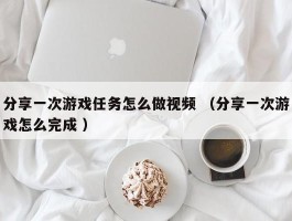 分享一次游戏任务怎么做视频 （分享一次游戏怎么完成 ）