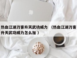 热血江湖刀客升天武功威力 （热血江湖刀客升天武功威力怎么加 ）