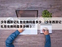 少年西游记礼包兑换码是多少 （少年西游记礼包兑换码是多少啊 ）