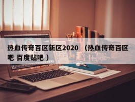 热血传奇百区新区2020 （热血传奇百区吧 百度贴吧 ）