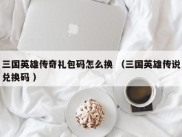 三国英雄传奇礼包码怎么换 （三国英雄传说兑换码 ）