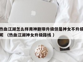 热血江湖怎么样用神剧带升级但是神女不升级呢 （热血江湖神女升级路线 ）