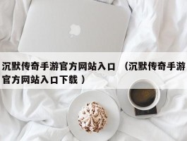 沉默传奇手游官方网站入口 （沉默传奇手游官方网站入口下载 ）