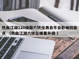 热血江湖120级做六转任务会不会影响技能点 （热血江湖六转在哪里升级 ）