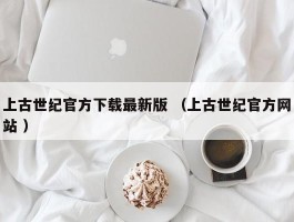 上古世纪官方下载最新版 （上古世纪官方网站 ）