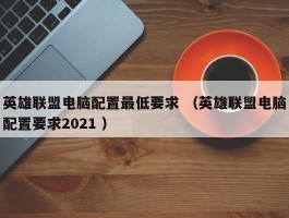 英雄联盟电脑配置最低要求 （英雄联盟电脑配置要求2021 ）