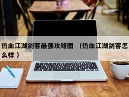 热血江湖剑客最强攻略图 （热血江湖剑客怎么样 ）