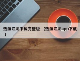 热血江湖下载完整版 （热血江湖app下载 ）