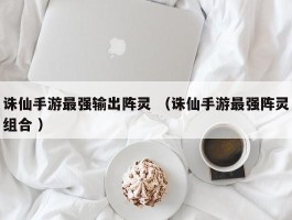 诛仙手游最强输出阵灵 （诛仙手游最强阵灵组合 ）