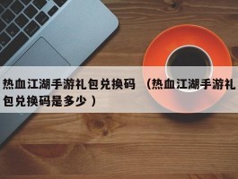 热血江湖手游礼包兑换码 （热血江湖手游礼包兑换码是多少 ）