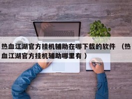 热血江湖官方挂机辅助在哪下载的软件 （热血江湖官方挂机辅助哪里有 ）