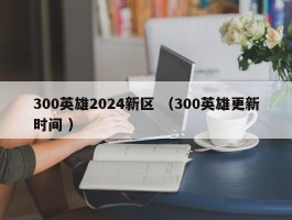 300英雄2024新区 （300英雄更新时间 ）