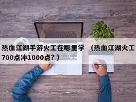 热血江湖手游火工在哪里学 （热血江湖火工700点冲1000点? ）