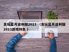 贪玩蓝月返利版2023 （贪玩蓝月返利版2023游戏特色 ）