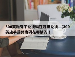 300英雄有了兑换码在哪里兑换 （300英雄手游兑换码在哪输入 ）