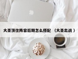 大圣顶住阵容后期怎么搭配 （大圣出战 ）