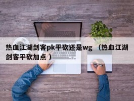 热血江湖剑客pk平砍还是wg （热血江湖剑客平砍加点 ）