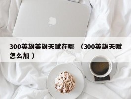 300英雄英雄天赋在哪 （300英雄天赋怎么加 ）