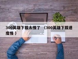 300英雄下载太慢了 （300英雄下载速度慢 ）