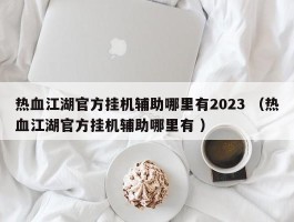 热血江湖官方挂机辅助哪里有2023 （热血江湖官方挂机辅助哪里有 ）