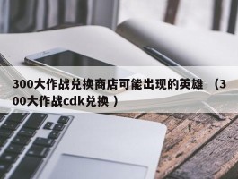 300大作战兑换商店可能出现的英雄 （300大作战cdk兑换 ）