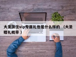 大圣顶住vip专属礼包是什么样的 （大圣赠礼概率 ）