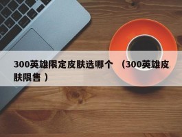 300英雄限定皮肤选哪个 （300英雄皮肤限售 ）