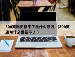 300英雄更新不了是什么原因 （300英雄为什么更新不了 ）